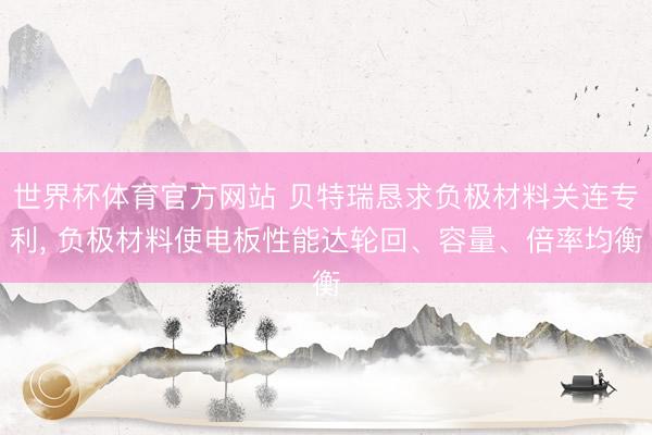 世界杯体育官方网站 贝特瑞恳求负极材料关连专利， 负极材料使电板性能达轮回、容量、倍率均衡