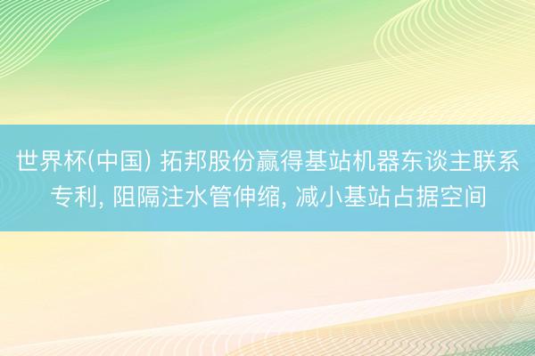 世界杯(中国) 拓邦股份赢得基站机器东谈主联系专利， 阻隔注水管伸缩， 减小基站占据空间