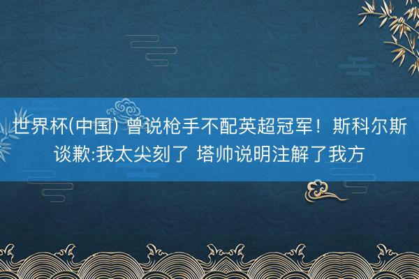 世界杯(中国) 曾说枪手不配英超冠军！斯科尔斯谈歉:我太尖刻了 塔帅说明注解了我方