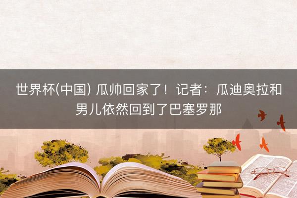 世界杯(中国) 瓜帅回家了！记者：瓜迪奥拉和男儿依然回到了巴塞罗那
