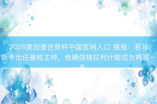 2026美加墨世界杯中国官网入口 镜报：若马雷斯卡出任曼城主帅，他确信格拉利什能成为病笃一员