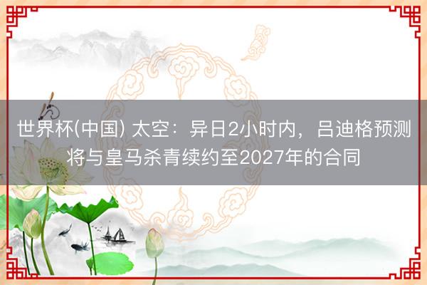 世界杯(中国) 太空：异日2小时内，吕迪格预测将与皇马杀