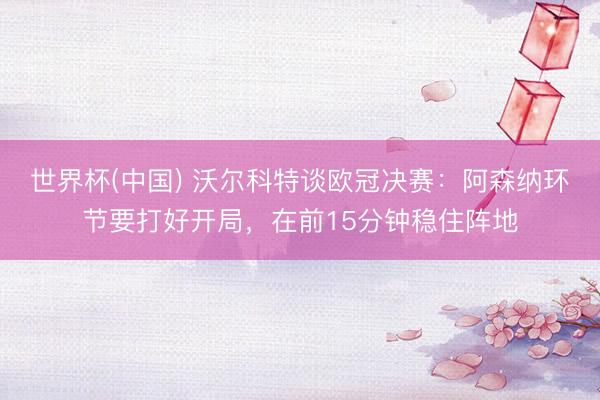 世界杯(中国) 沃尔科特谈欧冠决赛：阿森纳环节要打好开局，在前15分钟稳住阵地