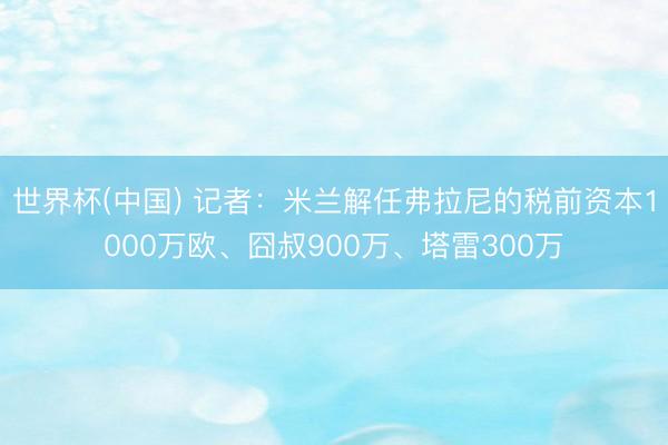 世界杯(中国) 记者：米兰解任弗拉尼的税前资本1000万欧、囧叔900万、塔雷300万