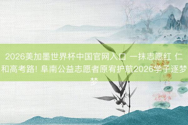 2026美加墨世界杯中国官网入口 一抹志愿红 仁和高考路! 阜南公益志愿者原宥护航2026学子逐梦