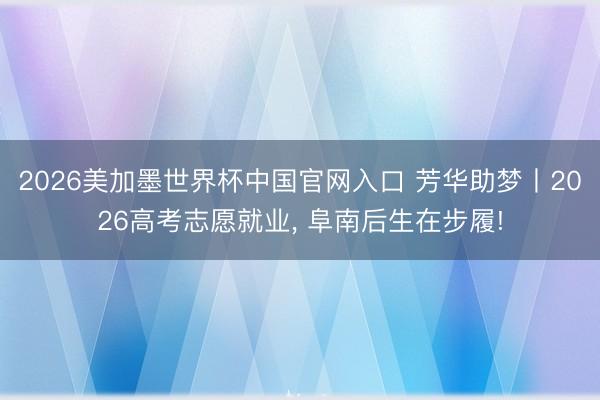 2026美加墨世界杯中国官网入口 芳华助梦丨2026高考