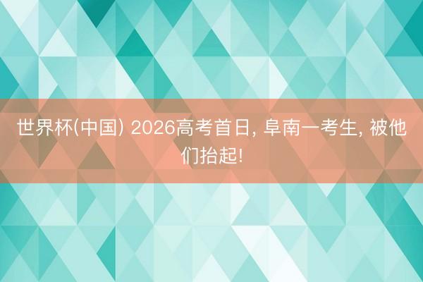 世界杯(中国) 2026高考首日， 阜南一考生， 被他们抬起!