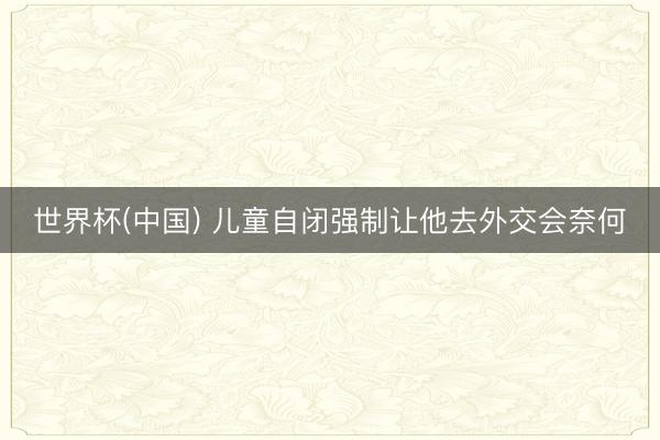世界杯(中国) 儿童自闭强制让他去外交会奈何