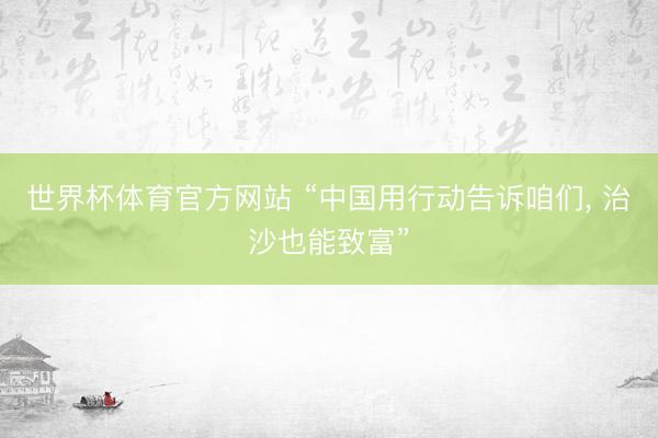 世界杯体育官方网站 “中国用行动告诉咱们， 治沙也能致富”