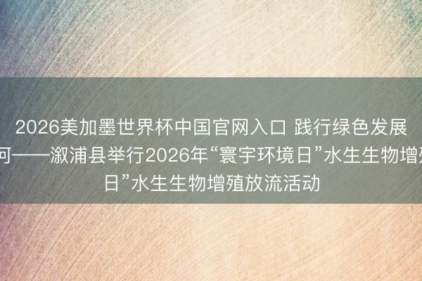 2026美加墨世界杯中国官网入口 践行绿色发展 督察生态河——溆浦县举行2026年“寰宇环境日”水生生物增殖放流活动