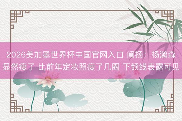 2026美加墨世界杯中国官网入口 阐扬：杨瀚森显然瘦了 比前年定妆照瘦了几圈 下颌线表露可见