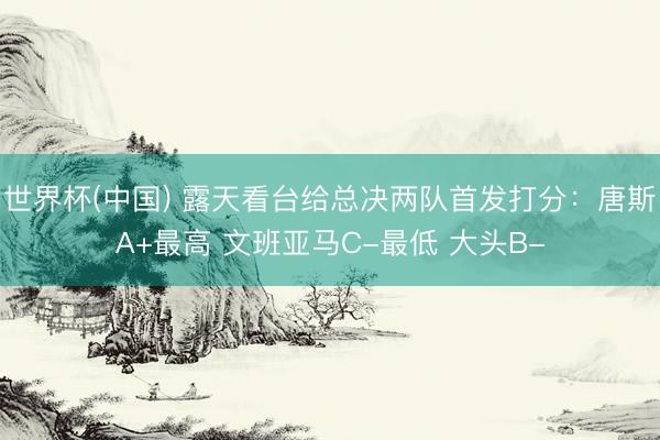 世界杯(中国) 露天看台给总决两队首发打分:唐斯A+最高 文班亚马C-最低 大头B-