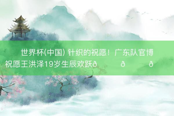 世界杯(中国) 针织的祝愿！广东队官博祝愿王洪泽19岁生辰欢跃🎂🎂🎂