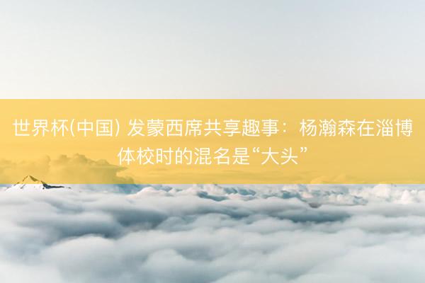 世界杯(中国) 发蒙西席共享趣事：杨瀚森在淄博体校时的混名是“大头”