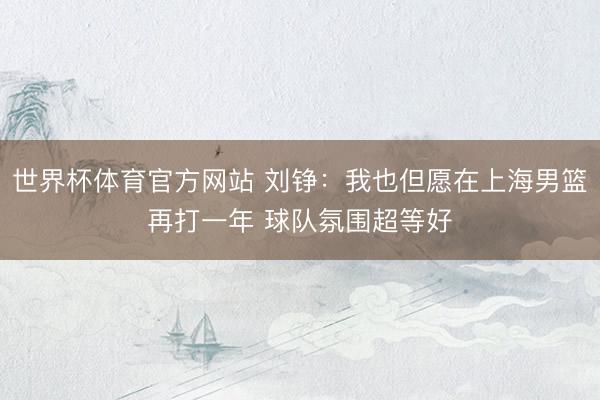 世界杯体育官方网站 刘铮:我也但愿在上海男篮再打一年 球队氛围超等好
