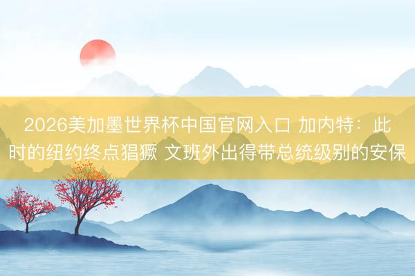 2026美加墨世界杯中国官网入口 加内特:此时的纽约终点猖獗 文班外出得带总统级别的安保