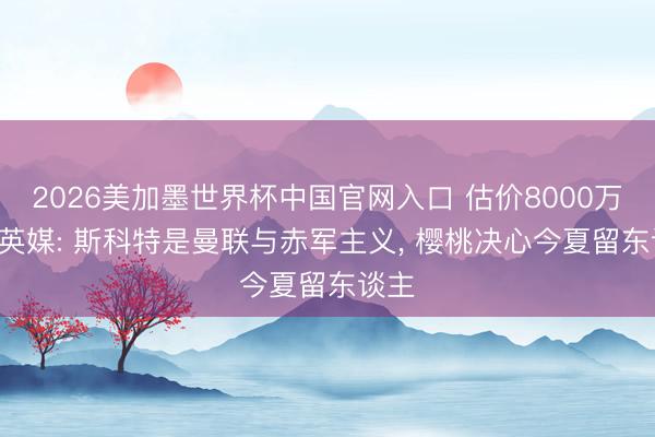 2026美加墨世界杯中国官网入口 估价8000万镑! 英媒: 斯科特是曼联与赤军主义， 樱桃决心今夏留东谈主