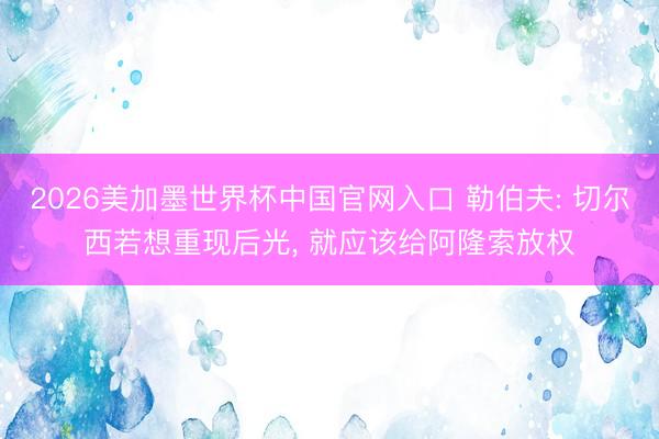 2026美加墨世界杯中国官网入口 勒伯夫: 切尔西若想重现后光， 就应该给阿隆索放权