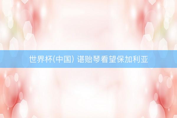 世界杯(中国) 谌贻琴看望保加利亚