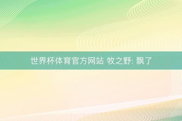 世界杯体育官方网站 牧之野: 飘了