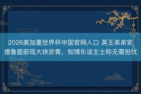 2026美加墨世界杯中国官网入口 英王弟弟安德鲁面部现大块淤青,知情东谈主士称无需担忧