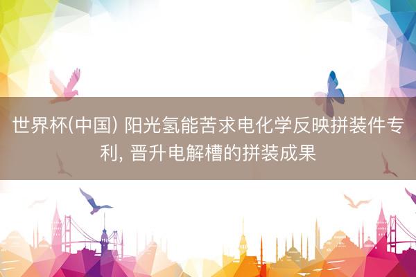 世界杯(中国) 阳光氢能苦求电化学反映拼装件专利， 晋升电解槽的拼装成果