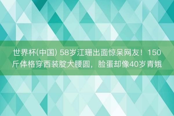 世界杯(中国) 58岁江珊出面惊呆网友！150斤体格穿西装腚大腰圆，脸蛋却像40岁青娥