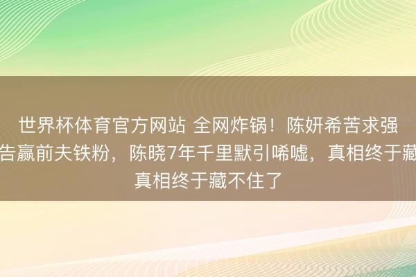 世界杯体育官方网站 全网炸锅！陈妍希苦求强制践诺告赢前夫铁粉，陈晓7年千里默引唏嘘，真相终于藏不住了