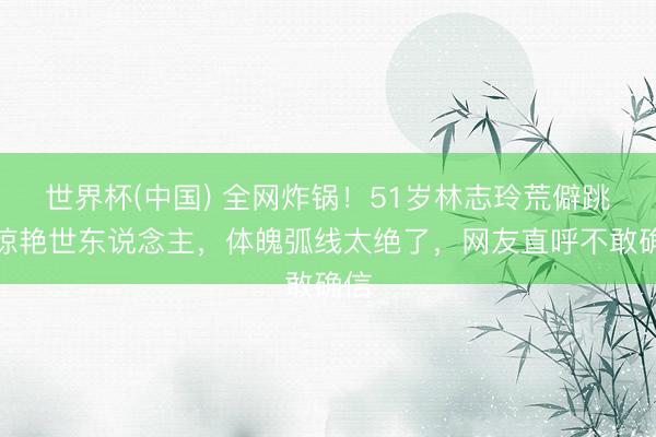 世界杯(中国) 全网炸锅！51岁林志玲荒僻跳舞惊艳世东说念主，体魄弧线太绝了，网友直呼不敢确信
