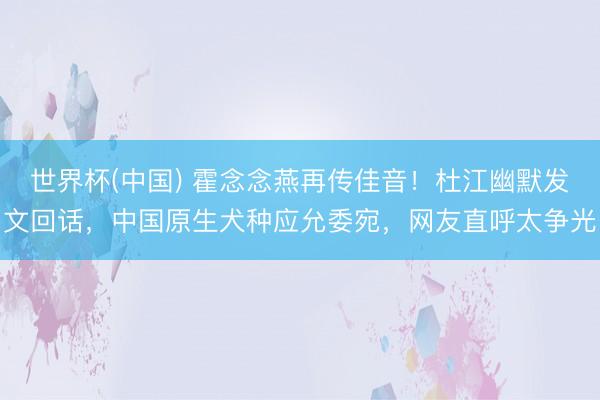 世界杯(中国) 霍念念燕再传佳音！杜江幽默发文回话，中国原生犬种应允委宛，网友直呼太争光