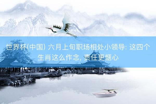 世界杯(中国) 六月上旬职场相处小领导: 这四个生肖这么作念， 责任更惬心