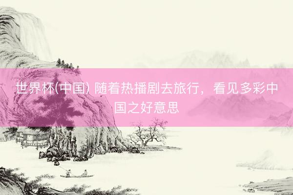 世界杯(中国) 随着热播剧去旅行，看见多彩中国之好意思