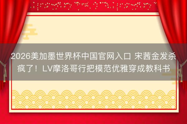 2026美加墨世界杯中国官网入口 宋茜金发杀疯了！LV摩洛哥行把模范优雅穿成教科书