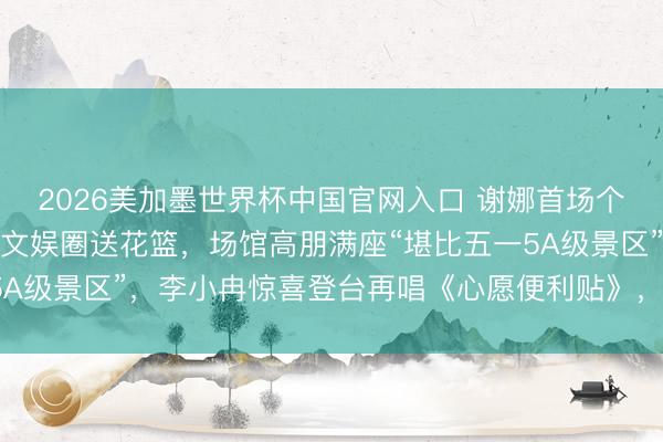 2026美加墨世界杯中国官网入口 谢娜首场个东说念主演唱会，半个文娱圈送花篮，场馆高朋满座“堪比五一5A级景区”，李小冉惊喜登台再唱《心愿便利贴》，张杰全程追随