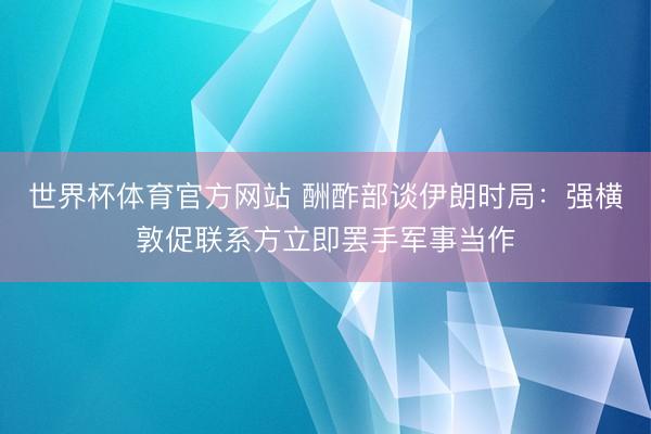 世界杯体育官方网站 酬酢部谈伊朗时局:强横敦促联系方立即罢手军事当作