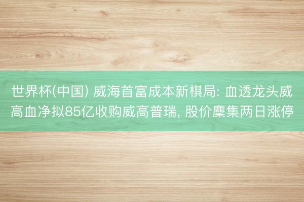 世界杯(中国) 威海首富成本新棋局: 血透龙头威高血净拟85亿收购威高普瑞， 股价麇集两日涨停