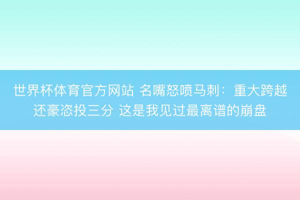 世界杯体育官方网站 名嘴怒喷马刺:重大跨越还豪恣投三分 这是我见过最离谱的崩盘