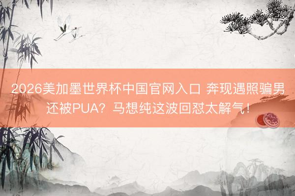 2026美加墨世界杯中国官网入口 奔现遇照骗男还被PUA?马想纯这波回怼太解气!