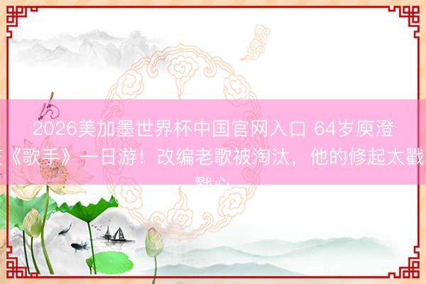 2026美加墨世界杯中国官网入口 64岁庾澄庆《歌手》一日游！改编老歌被淘汰，他的修起太戳心