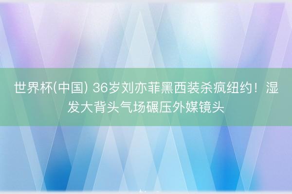 世界杯(中国) 36岁刘亦菲黑西装杀疯纽约！湿发大背头气场碾压外媒镜头