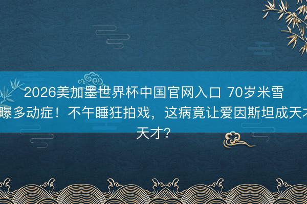 2026美加墨世界杯中国官网入口 70岁米雪自曝多动症!不午睡狂拍戏,这病竟让爱因斯坦成天才?