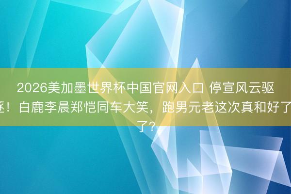 2026美加墨世界杯中国官网入口 停宣风云驱逐！白鹿李晨郑恺同车大笑，跑男元老这次真和好了？