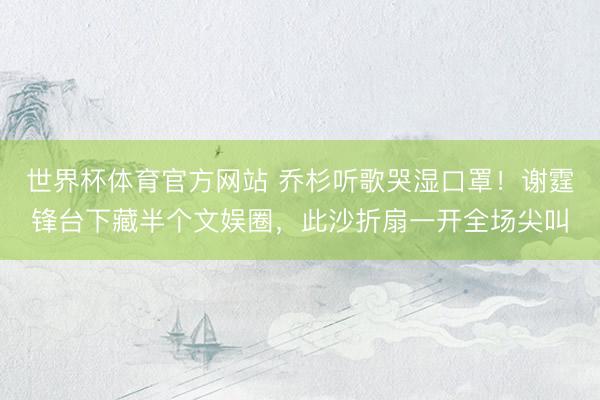 世界杯体育官方网站 乔杉听歌哭湿口罩！谢霆锋台下藏半个文娱圈，此沙折扇一开全场尖叫
