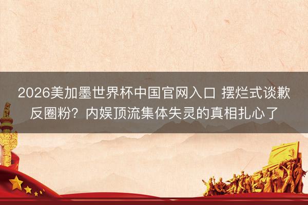 2026美加墨世界杯中国官网入口 摆烂式谈歉反圈粉？内娱顶流集体失灵的真相扎心了
