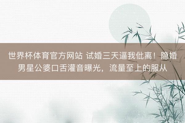 世界杯体育官方网站 试婚三天逼我仳离！隐婚男星公婆口舌灌音曝光，流量至上的服从
