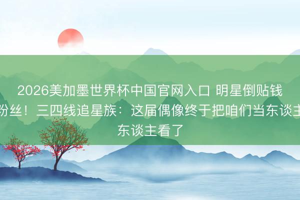 2026美加墨世界杯中国官网入口 明星倒贴钱赔偿粉丝！三四线追星族：这届偶像终于把咱们当东谈主看了
