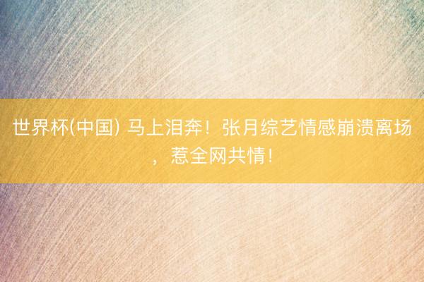 世界杯(中国) 马上泪奔！张月综艺情感崩溃离场，惹全网共情！