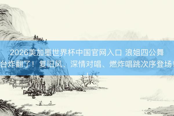 2026美加墨世界杯中国官网入口 浪姐四公舞台炸翻了！复旧风、深情对唱、燃炸唱跳次序登场！