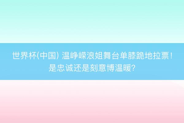 世界杯(中国) 温峥嵘浪姐舞台单膝跪地拉票！是忠诚还是刻意博温暖？