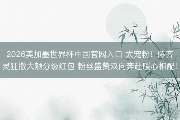 2026美加墨世界杯中国官网入口 太宠粉！陈齐灵狂撒大额分级红包 粉丝盛赞双向奔赴暖心相配！